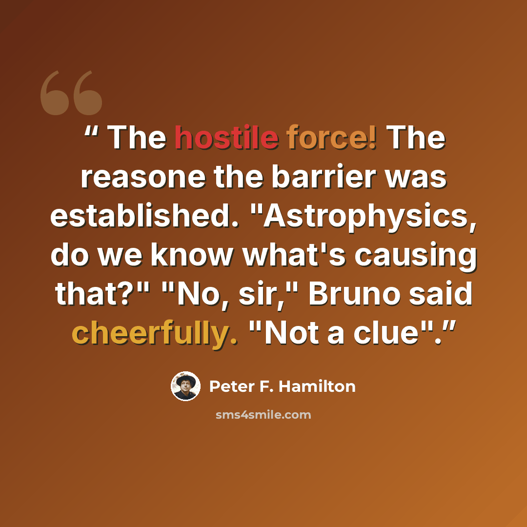 “The hostile force! The reasone the barrier was established. "Astrophysics, do we know what's causing that?" "No, sir," Bruno said cheerfully. "Not a clue".” quote by Peter F. Hamilton