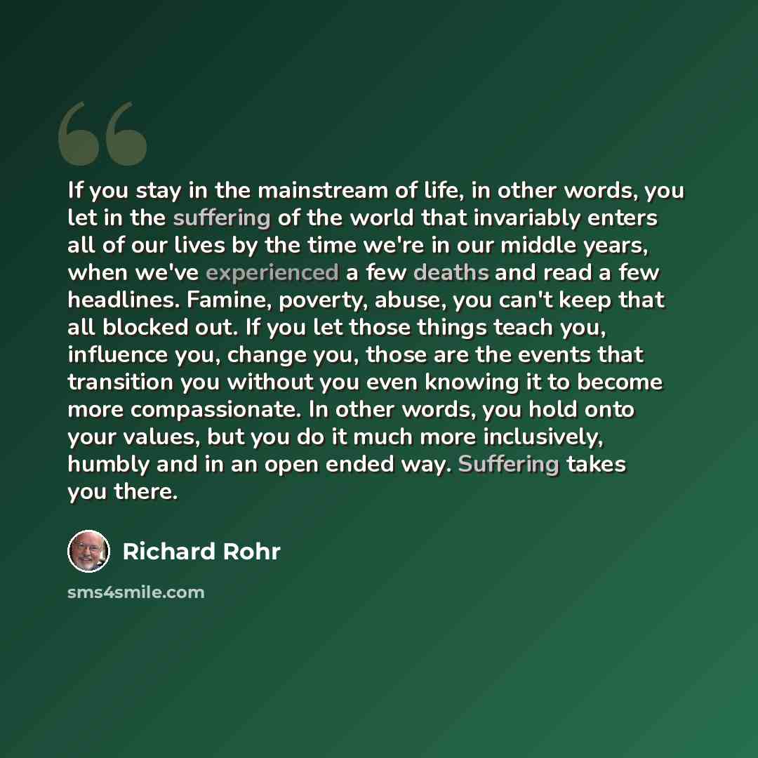 “If you stay in the mainstream of life, in other words, you let in the suffering of the world that invariably enters all of our lives by the time we're in our middle years, when we've experienced a few deaths and read a few headlines. Famine, poverty, abuse, you can't keep that all blocked out. If…” quote by Richard Rohr