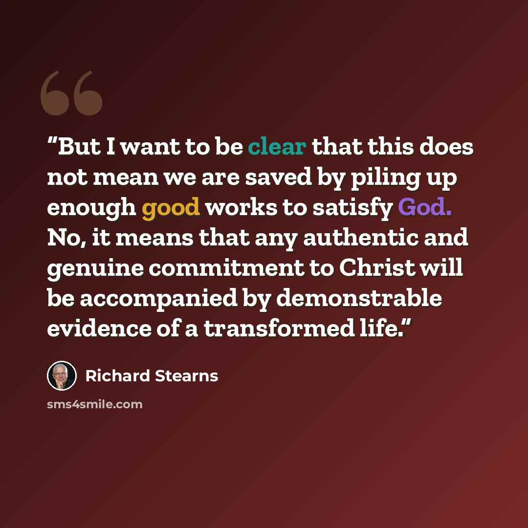 “But I want to be clear that this does not mean we are saved by piling up enough good works to satisfy God. No, it means that any authentic and genuine commitment to Christ will be accompanied by demonstrable evidence of a transformed life.” quote by Richard Stearns