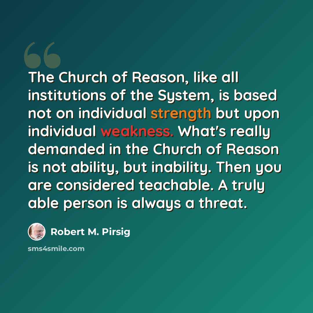 “The Church of Reason, like all institutions of the System, is based not on individual strength but upon individual weakness. What's really demanded in the Church of Reason is not ability, but inability. Then you are considered teachable. A truly able person is always a threat.” quote by Robert M. Pirsig