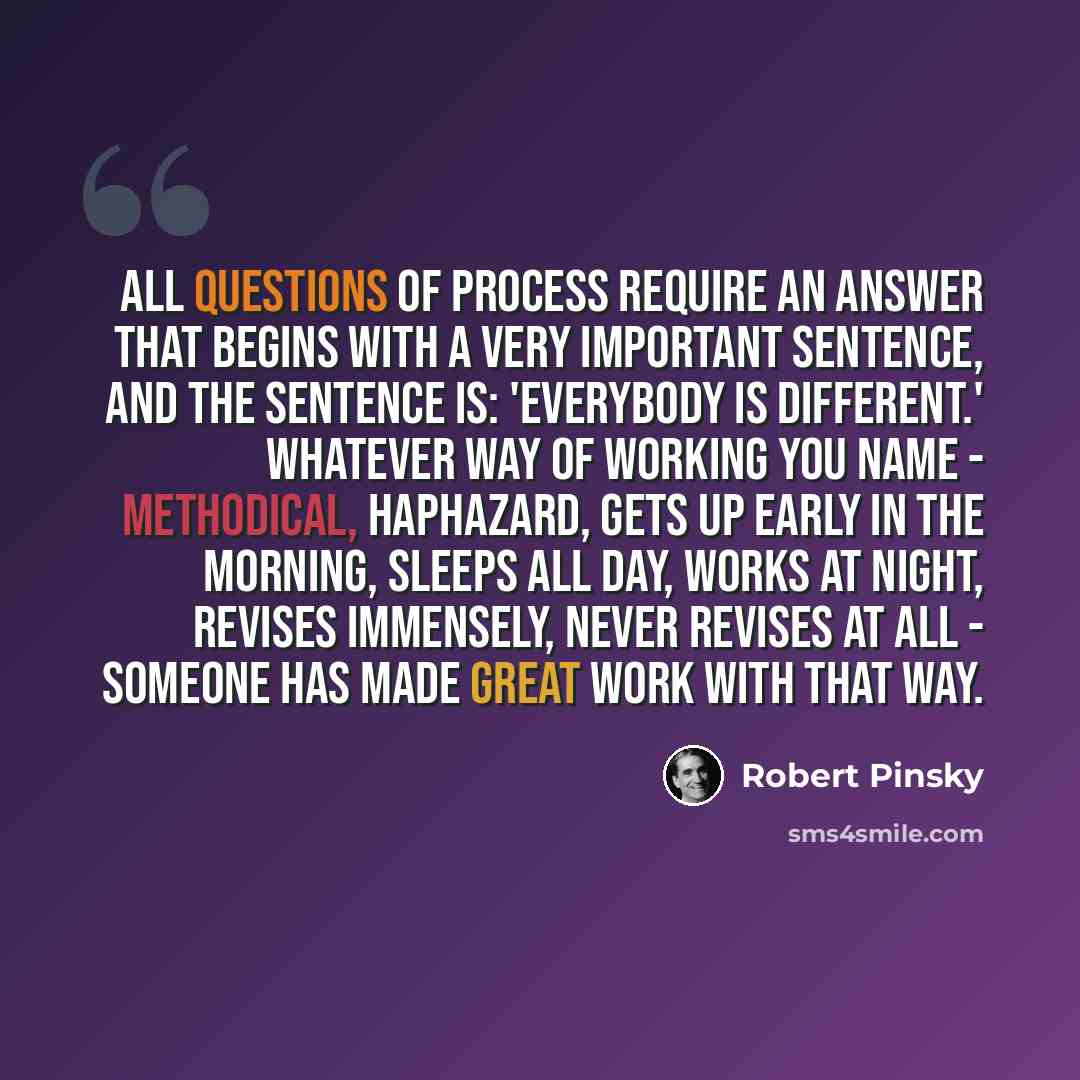 “All questions of process require an answer that begins with a very important sentence, and the sentence is: 'Everybody is different.' Whatever way of working you name - methodical, haphazard, gets up early in the morning, sleeps all day, works at night, revises immensely, never revises at all…” quote by Robert Pinsky