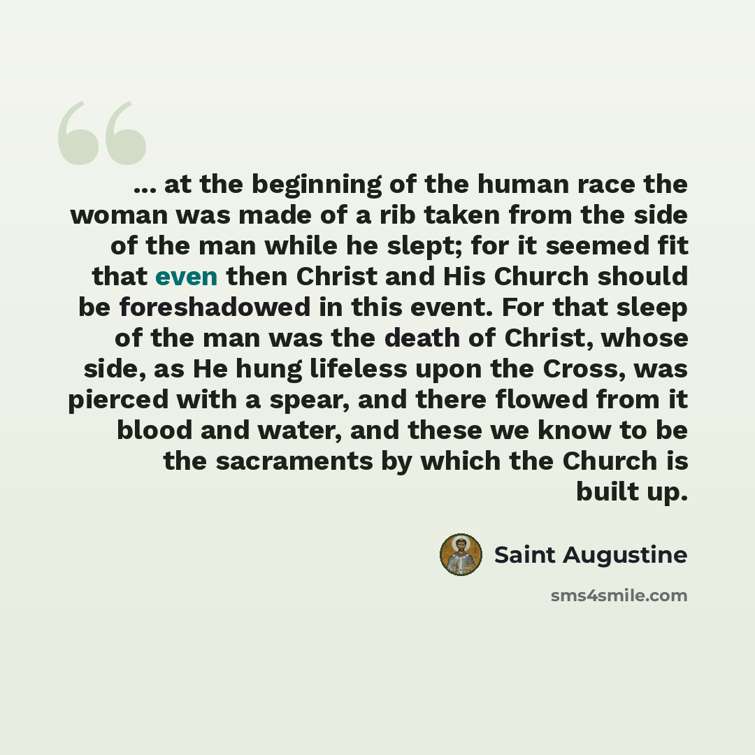 “... at the beginning of the human race the woman was made of a rib taken from the side of the man while he slept; for it seemed fit that even then Christ and His Church should be foreshadowed in this event. For that sleep of the man was the death of Christ, whose side, as He hung lifeless upon the…” quote by Saint Augustine