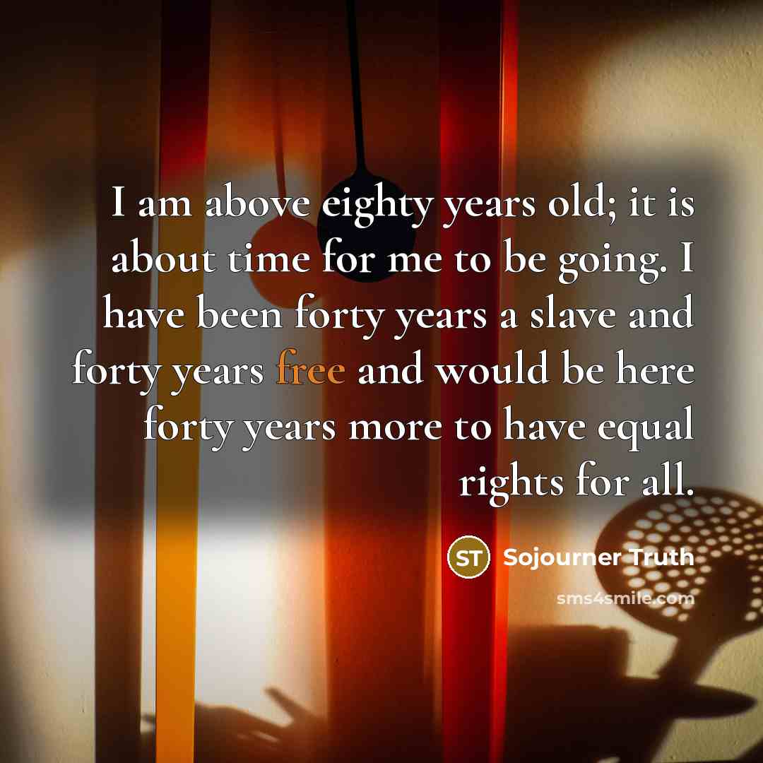 “I am above eighty years old; it is about time for me to be going. I have been forty years a slave and forty years free and would be here forty years more to have equal rights for all.” quote by Sojourner Truth