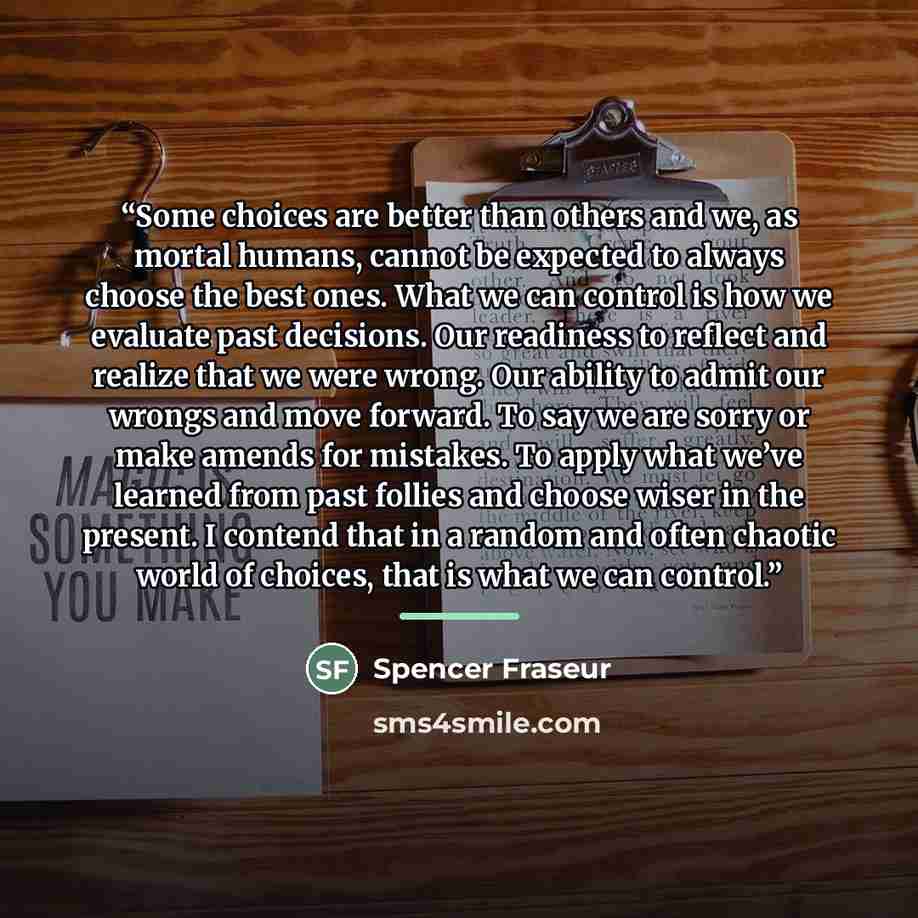 “Some choices are better than others and we, as mortal humans, cannot be expected to always choose the best ones. What we can control is how we evaluate past decisions. Our readiness to reflect and realize that we were wrong. Our ability to admit our wrongs and move forward. To say we are sorry or…” quote by Spencer Fraseur