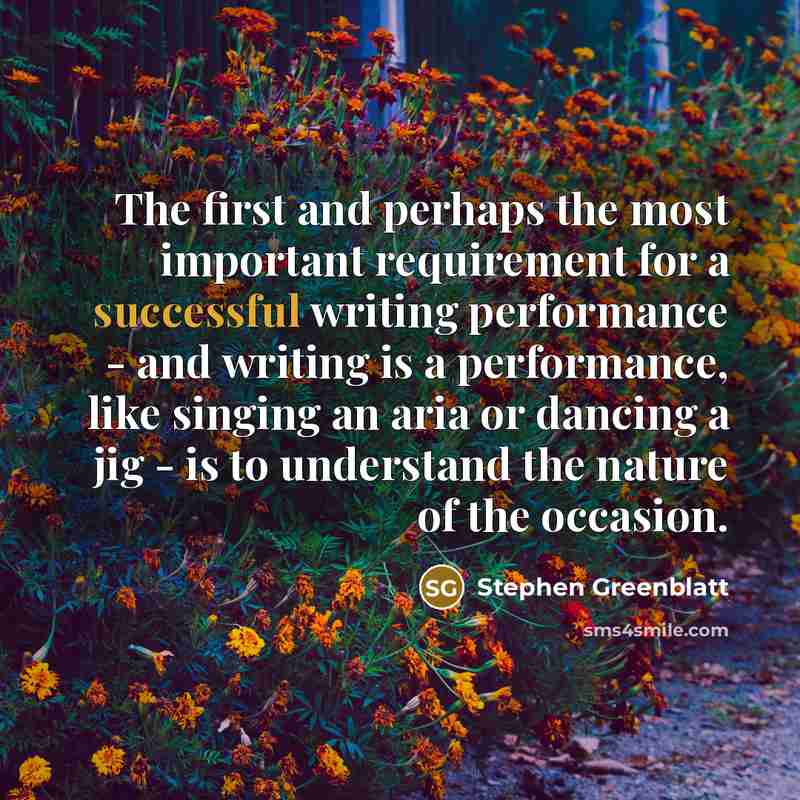 “The first and perhaps the most important requirement for a successful writing performance - and writing is a performance, like singing an aria or dancing a jig - is to understand the nature of the occasion.” quote by Stephen Greenblatt