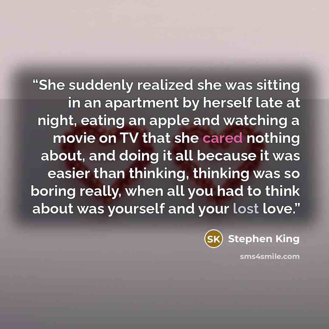 “She suddenly realized she was sitting in an apartment by herself late at night, eating an apple and watching a movie on TV that she cared nothing about, and doing it all because it was easier than thinking, thinking was so boring really, when all you had to think about was yourself and your lost…” quote by Stephen King