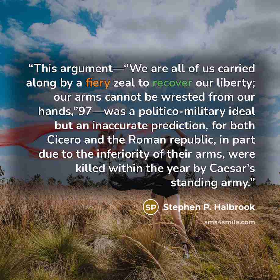 “This argument—“We are all of us carried along by a fiery zeal to recover our liberty; our arms cannot be wrested from our hands,”97—was a politico-military ideal but an inaccurate prediction, for both Cicero and the Roman republic, in part due to the inferiority of their arms, were killed within…” quote by Stephen P. Halbrook