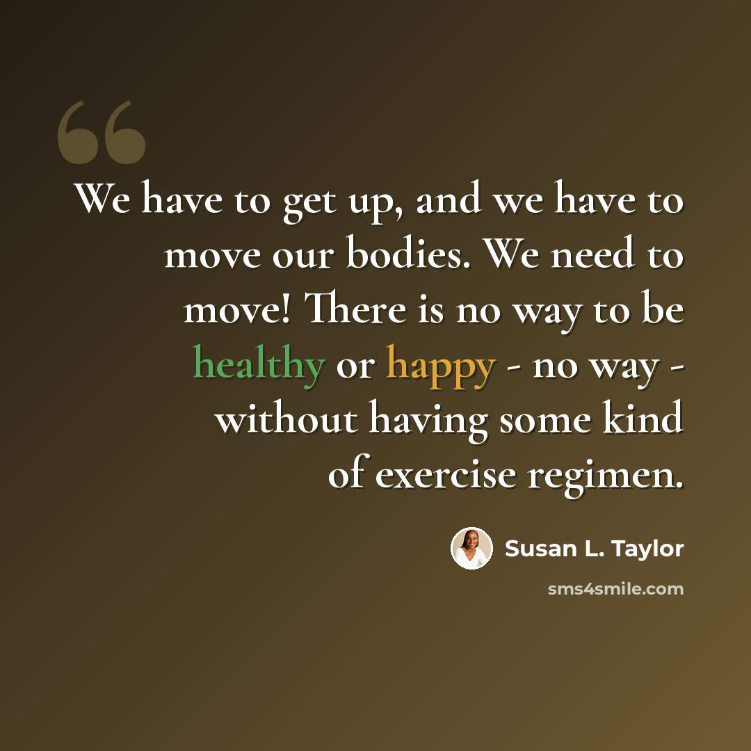 “We have to get up, and we have to move our bodies. We need to move! There is no way to be healthy or happy - no way - without having some kind of exercise regimen.” quote by Susan L. Taylor