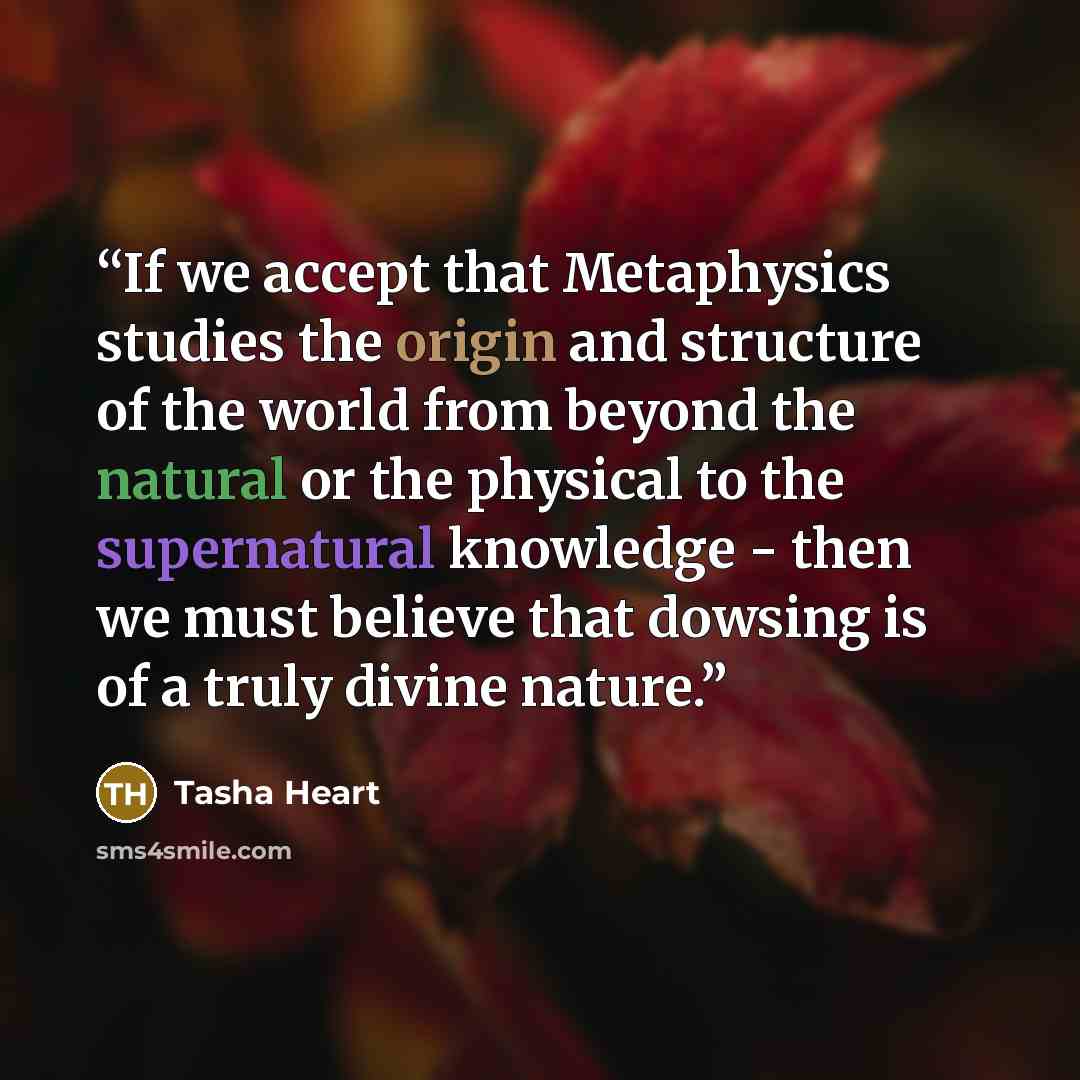 “If we accept that Metaphysics studies the origin and structure of the world from beyond the natural or the physical to the supernatural knowledge - then we must believe that dowsing is of a truly divine nature.” quote by Tasha Heart