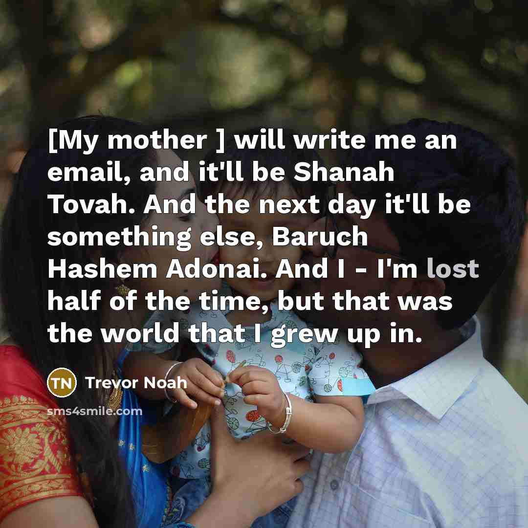 “[My mother ] will write me an email, and it'll be Shanah Tovah. And the next day it'll be something else, Baruch Hashem Adonai. And I - I'm lost half of the time, but that was the world that I grew up in.” quote by Trevor Noah