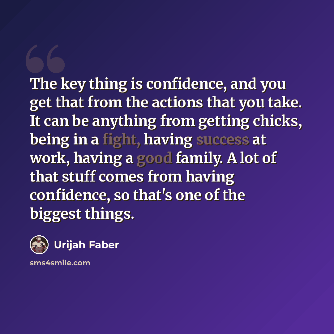 “The key thing is confidence, and you get that from the actions that you take. It can be anything from getting chicks, being in a fight, having success at work, having a good family. A lot of that stuff comes from having confidence, so that's one of the biggest things.” quote by Urijah Faber