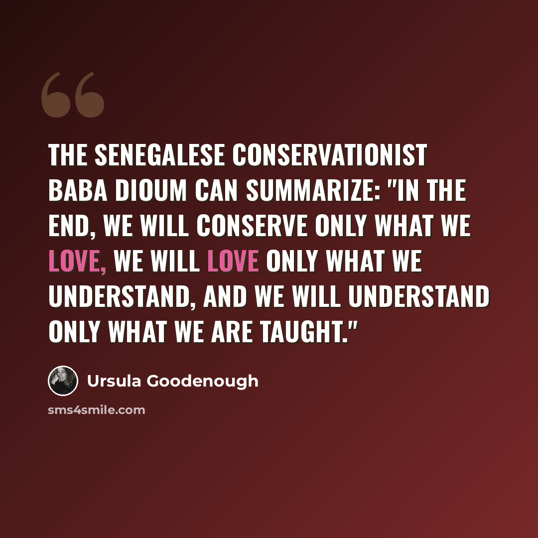 “The Senegalese conservationist Baba Dioum can summarize: "In the end, we will conserve only what we love, we will love only what we understand, and we will understand only what we are taught."” quote by Ursula Goodenough