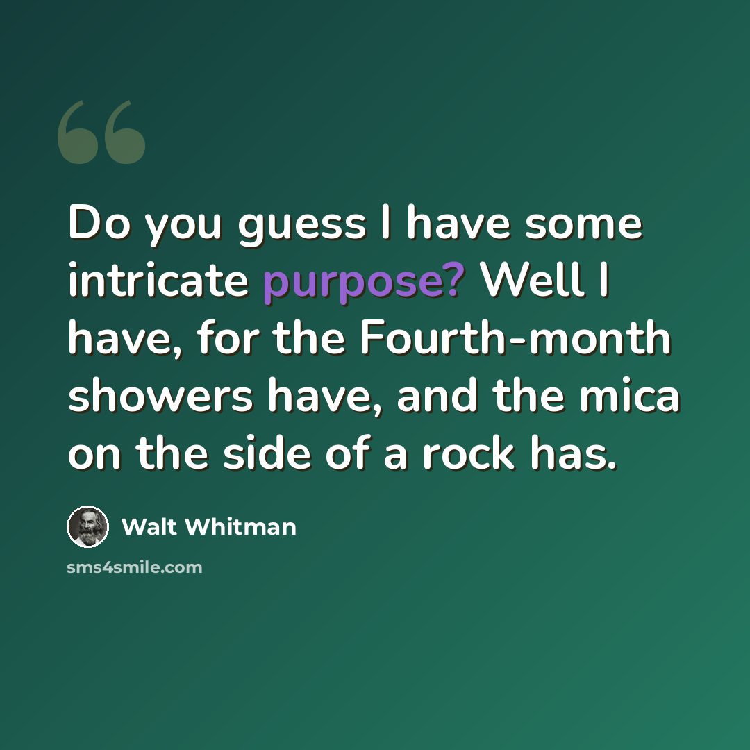 “Do you guess I have some intricate purpose? Well I have, for the Fourth-month showers have, and the mica on the side of a rock has.” quote by Walt Whitman