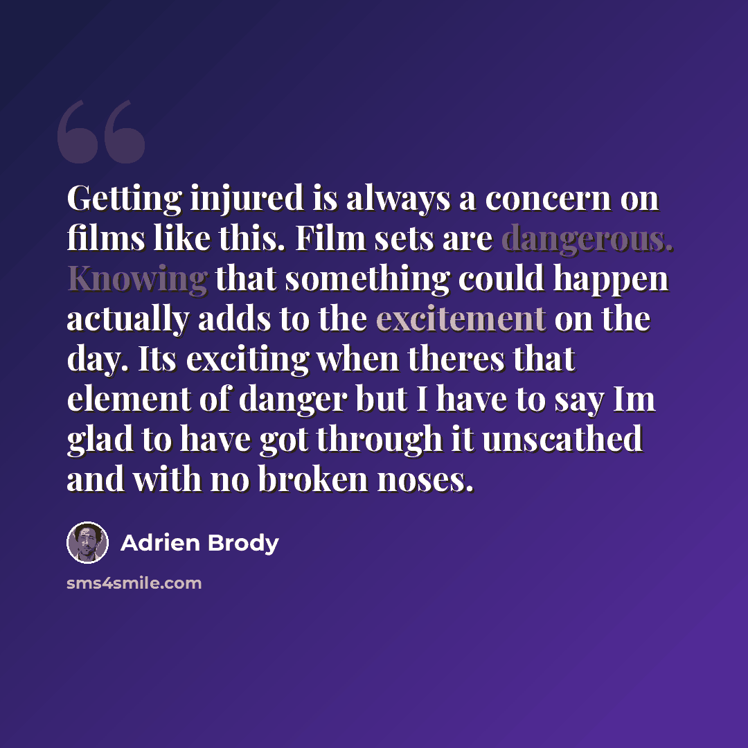 “Getting injured is always a concern on films like this. Film sets are dangerous. Knowing that something could happen actually adds to the excitement on the day. Its exciting when theres that element of danger but I have to say Im glad to have got through it unscathed and with no broken noses.” quote by Adrien Brody