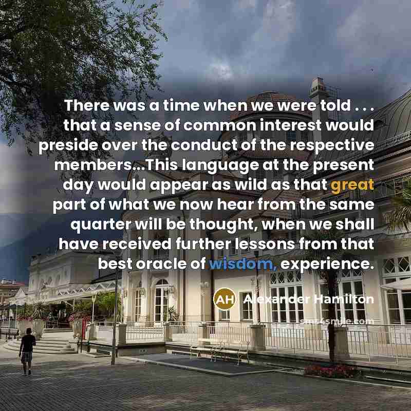 “There was a time when we were told . . . that a sense of common interest would preside over the conduct of the respective members...This language at the present day would appear as wild as that great part of what we now hear from the same quarter will be thought, when we shall have received…” quote by Alexander Hamilton