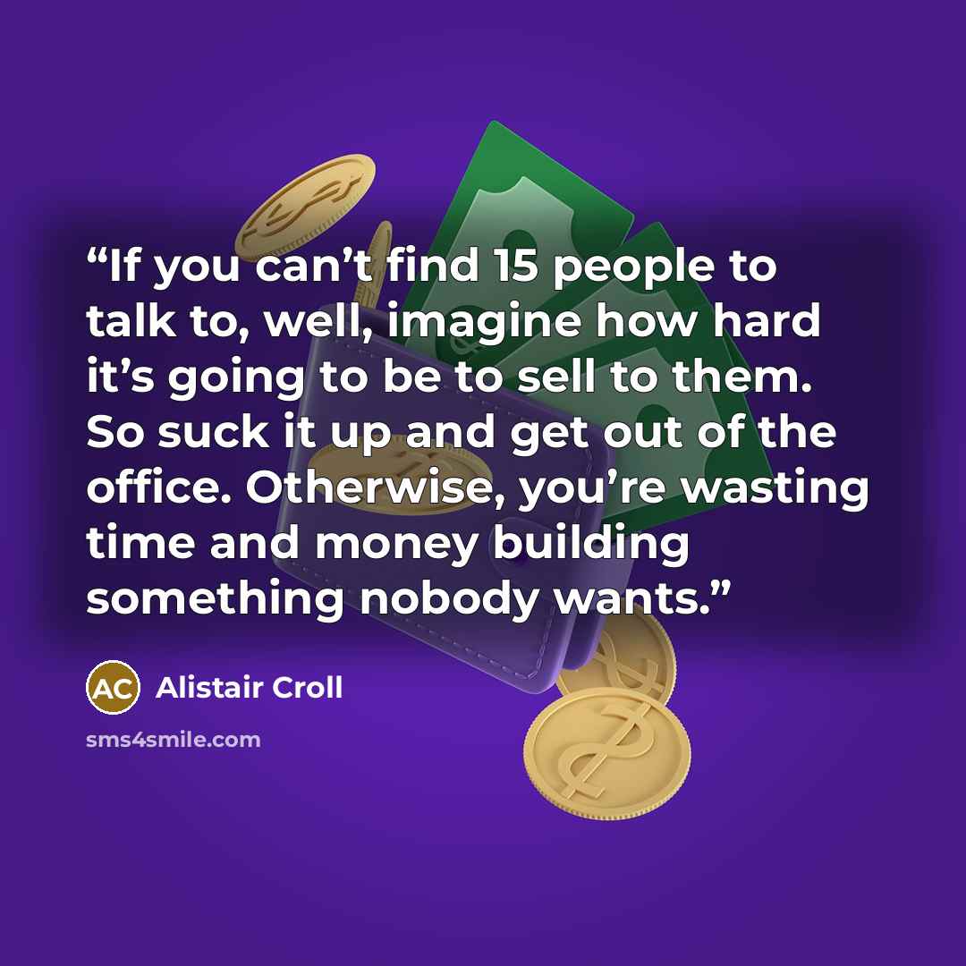 “If you can’t find 15 people to talk to, well, imagine how hard it’s going to be to sell to them. So suck it up and get out of the office. Otherwise, you’re wasting time and money building something nobody wants.” quote by Alistair Croll