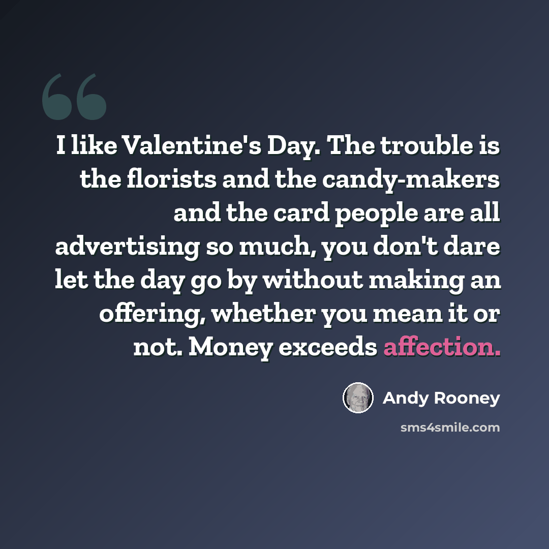 “I like Valentine's Day. The trouble is the florists and the candy-makers and the card people are all advertising so much, you don't dare let the day go by without making an offering, whether you mean it or not. Money exceeds affection.” quote by Andy Rooney