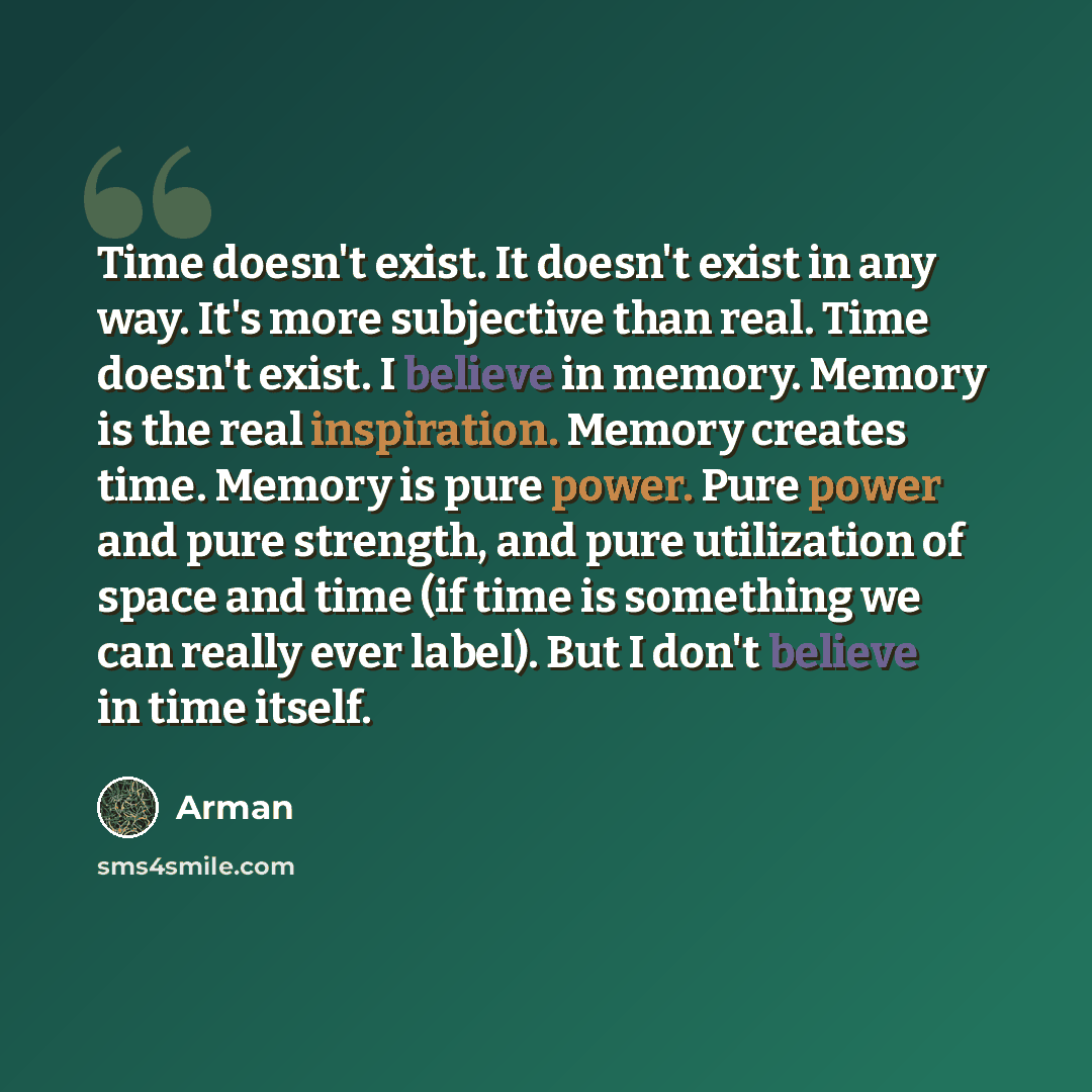 “Time doesn't exist. It doesn't exist in any way. It's more subjective than real. Time doesn't exist. I believe in memory. Memory is the real inspiration. Memory creates time. Memory is pure power. Pure power and pure strength, and pure utilization of space and time (if time is something we can…” quote by Arman