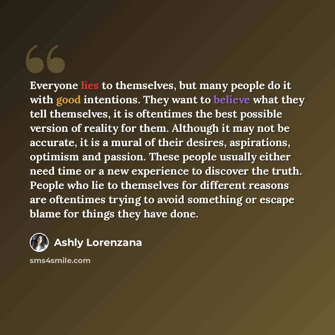 “Everyone lies to themselves, but many people do it with good intentions. They want to believe what they tell themselves, it is oftentimes the best possible version of reality for them. Although it may not be accurate, it is a mural of their desires, aspirations, optimism and passion. These people…” quote by Ashly Lorenzana