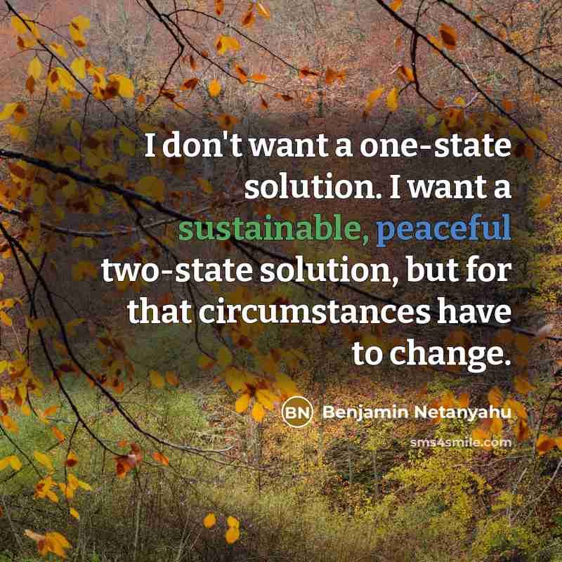 “I don't want a one-state solution. I want a sustainable, peaceful two-state solution, but for that circumstances have to change.” quote by Benjamin Netanyahu