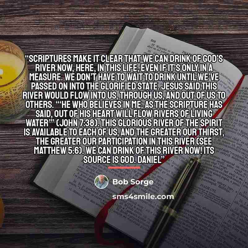 “Scriptures make it clear that we can drink of God’s river now, here, in this life, even if it’s only in a measure. We don’t have to wait to drink until we’ve passed on into the glorified state. Jesus said this river would flow into us, through us, and out of us to others. “‘He who believes in Me…” quote by Bob Sorge