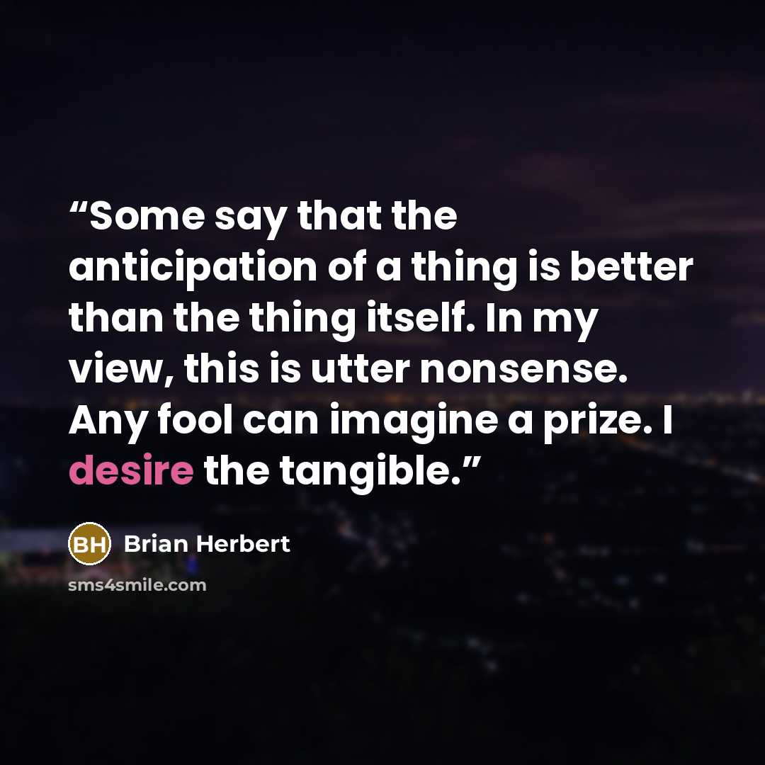“Some say that the anticipation of a thing is better than the thing itself. In my view, this is utter nonsense. Any fool can imagine a prize. I desire the tangible.” quote by Brian Herbert