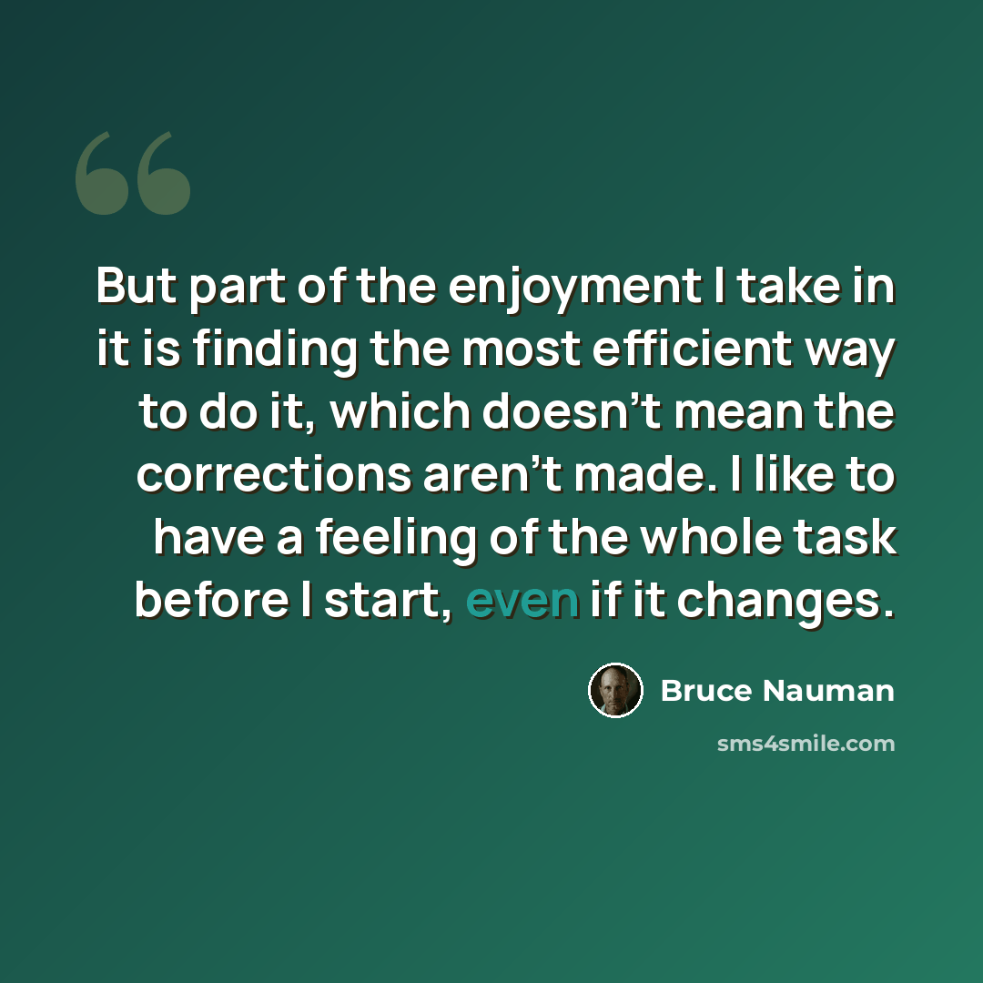 “But part of the enjoyment I take in it is finding the most efficient way to do it, which doesn't mean the corrections aren't made. I like to have a feeling of the whole task before I start, even if it changes.” quote by Bruce Nauman