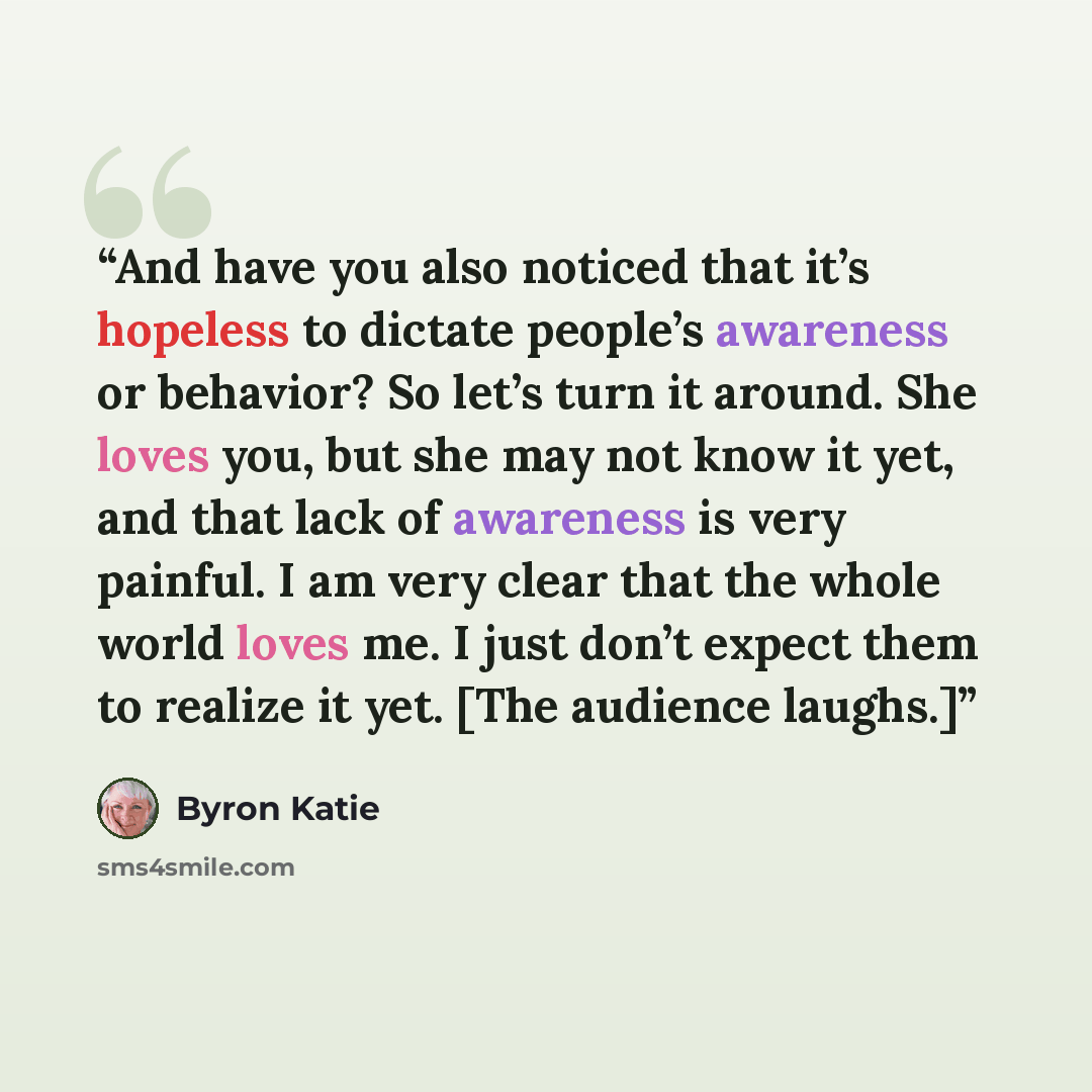 “And have you also noticed that it’s hopeless to dictate people’s awareness or behavior? So let’s turn it around. She loves you, but she may not know it yet, and that lack of awareness is very painful. I am very clear that the whole world loves me. I just don’t expect them to realize it yet. [The…” quote by Byron Katie