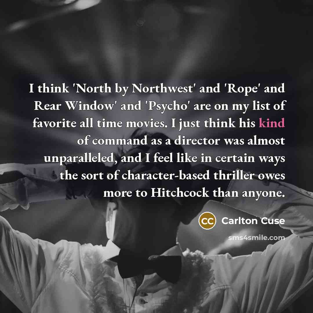 “I think 'North by Northwest' and 'Rope' and Rear Window' and 'Psycho' are on my list of favorite all time movies. I just think his kind of command as a director was almost unparalleled, and I feel like in certain ways the sort of character-based thriller owes more to Hitchcock than anyone.” quote by Carlton Cuse