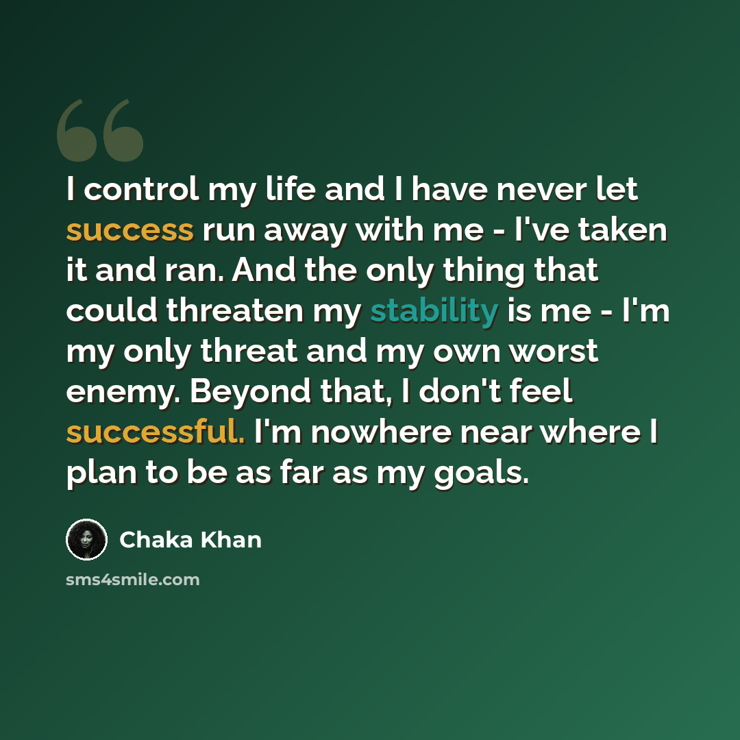 “I control my life and I have never let success run away with me - I've taken it and ran. And the only thing that could threaten my stability is me - I'm my only threat and my own worst enemy. Beyond that, I don't feel successful. I'm nowhere near where I plan to be as far as my goals.” quote by Chaka Khan