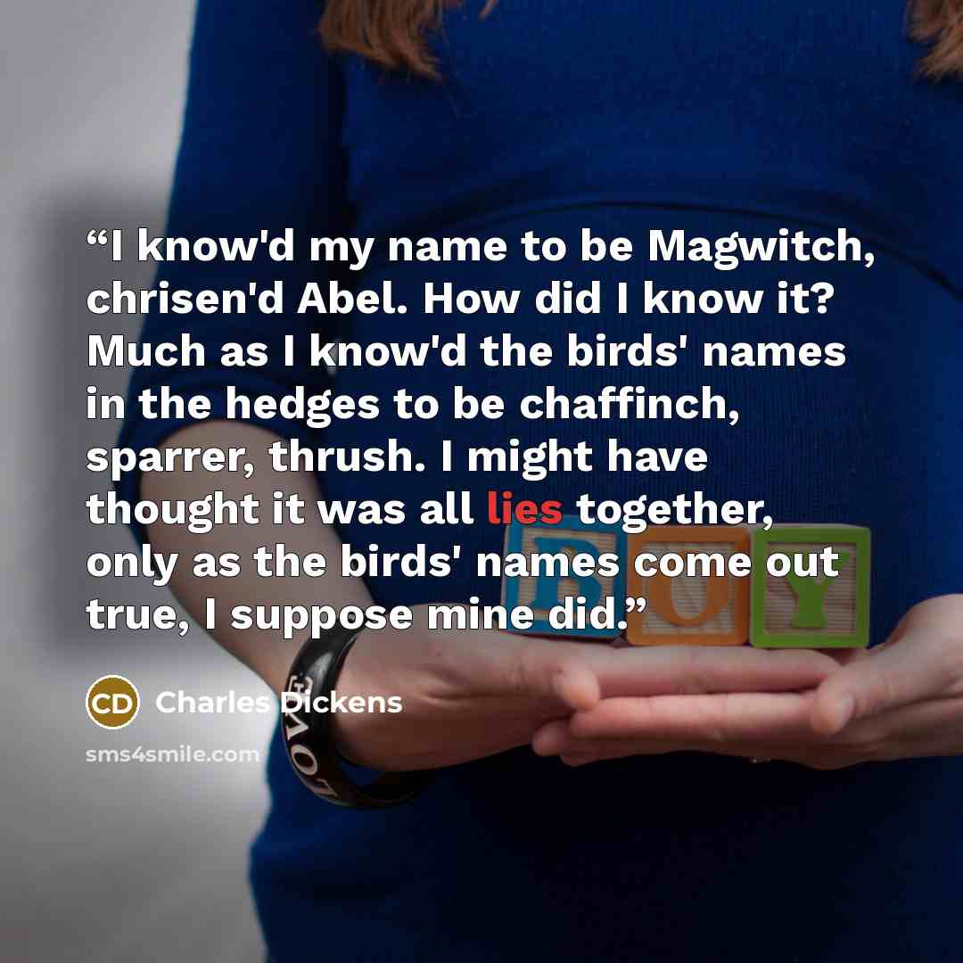 “I know'd my name to be Magwitch, chrisen'd Abel. How did I know it? Much as I know'd the birds' names in the hedges to be chaffinch, sparrer, thrush. I might have thought it was all lies together, only as the birds' names come out true, I suppose mine did.” quote by Charles Dickens