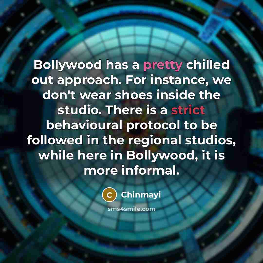 “Bollywood has a pretty chilled out approach. For instance, we don't wear shoes inside the studio. There is a strict behavioural protocol to be followed in the regional studios, while here in Bollywood, it is more informal.” quote by Chinmayi