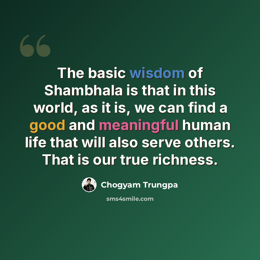 “The basic wisdom of Shambhala is that in this world, as it is, we can find a good and meaningful human life that will also serve others. That is our true richness.” quote by Chogyam Trungpa