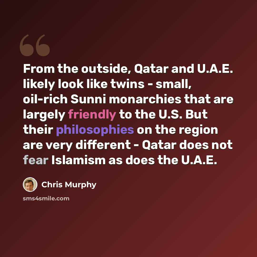 “From the outside, Qatar and U.A.E. likely look like twins - small, oil-rich Sunni monarchies that are largely friendly to the U.S. But their philosophies on the region are very different - Qatar does not fear Islamism as does the U.A.E.” quote by Chris Murphy