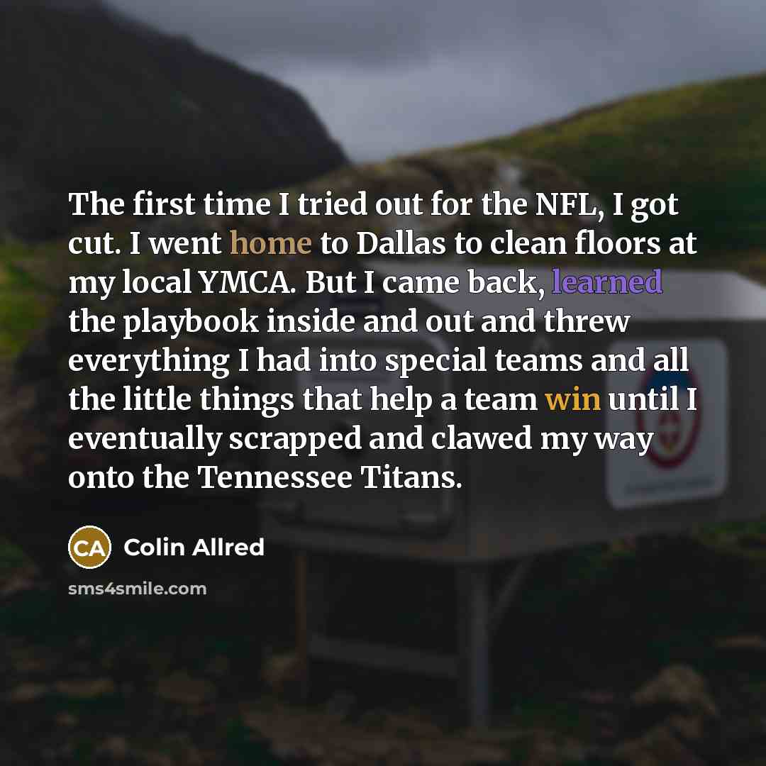 “The first time I tried out for the NFL, I got cut. I went home to Dallas to clean floors at my local YMCA. But I came back, learned the playbook inside and out and threw everything I had into special teams and all the little things that help a team win until I eventually scrapped and clawed my way…” quote by Colin Allred