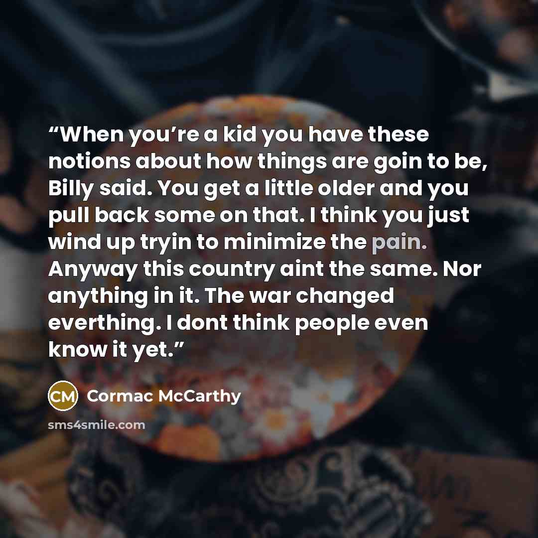 “When you’re a kid you have these notions about how things are goin to be, Billy said. You get a little older and you pull back some on that. I think you just wind up tryin to minimize the pain. Anyway this country aint the same. Nor anything in it. The war changed everthing. I dont think people…” quote by Cormac McCarthy