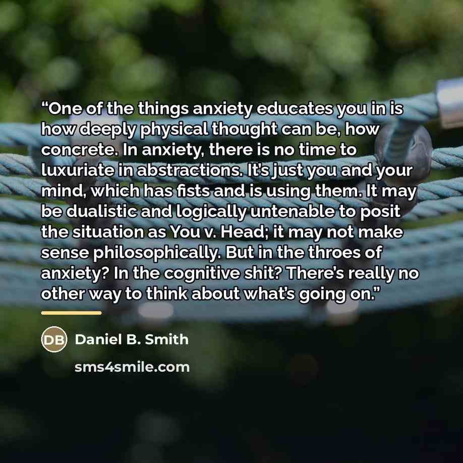 “One of the things anxiety educates you in is how deeply physical thought can be, how concrete. In anxiety, there is no time to luxuriate in abstractions. It’s just you and your mind, which has fists and is using them. It may be dualistic and logically untenable to posit the situation as You v…” quote by Daniel B. Smith