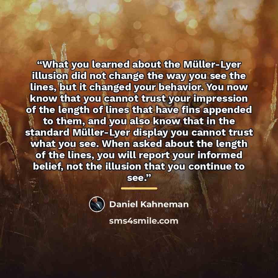 “What you learned about the Müller-Lyer illusion did not change the way you see the lines, but it changed your behavior. You now know that you cannot trust your impression of the length of lines that have fins appended to them, and you also know that in the standard Müller-Lyer display you cannot…” quote by Daniel Kahneman