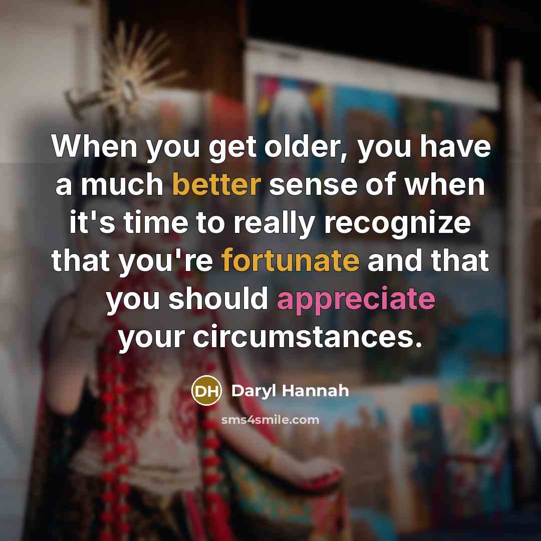 “When you get older, you have a much better sense of when it's time to really recognize that you're fortunate and that you should appreciate your circumstances.” quote by Daryl Hannah
