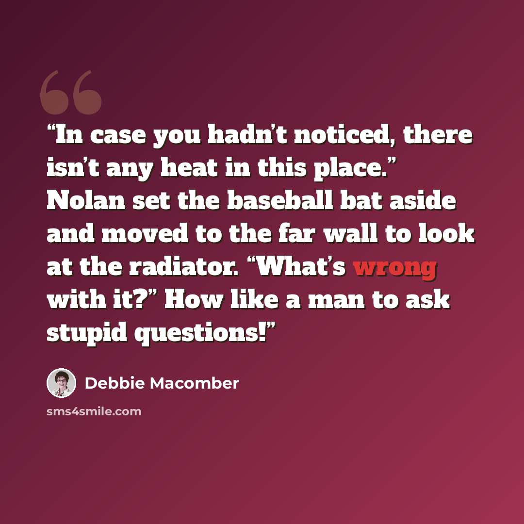 “In case you hadn’t noticed, there isn’t any heat in this place.” Nolan set the baseball bat aside and moved to the far wall to look at the radiator. “What’s wrong with it?” How like a man to ask stupid questions!” quote by Debbie Macomber