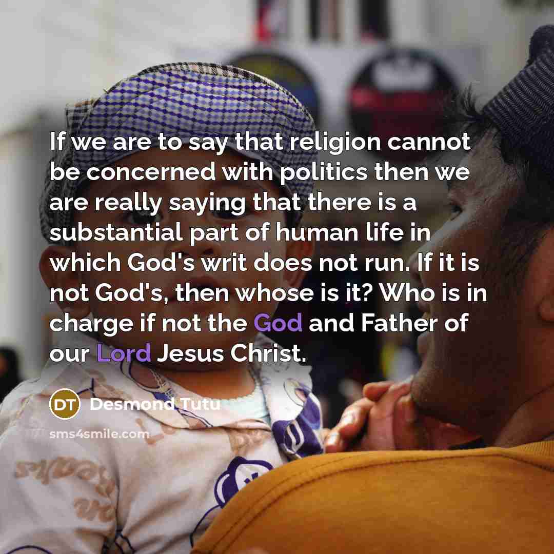“If we are to say that religion cannot be concerned with politics then we are really saying that there is a substantial part of human life in which God's writ does not run. If it is not God's, then whose is it? Who is in charge if not the God and Father of our Lord Jesus Christ.” quote by Desmond Tutu