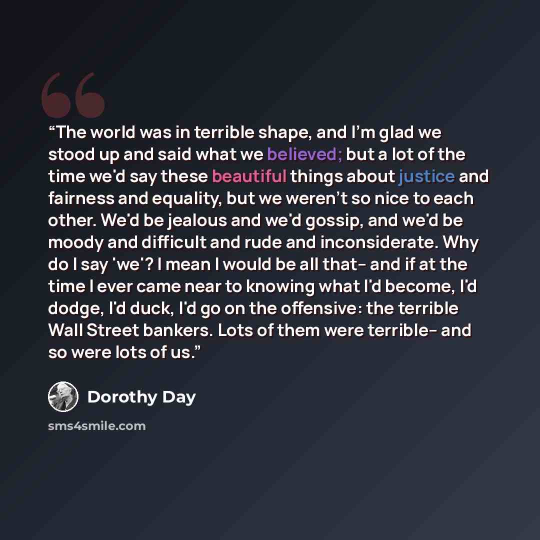 “The world was in terrible shape, and I'm glad we stood up and said what we believed; but a lot of the time we'd say these beautiful things about justice and fairness and equality, but we weren't so nice to each other. We'd be jealous and we'd gossip, and we'd be moody and difficult and rude and…” quote by Dorothy Day