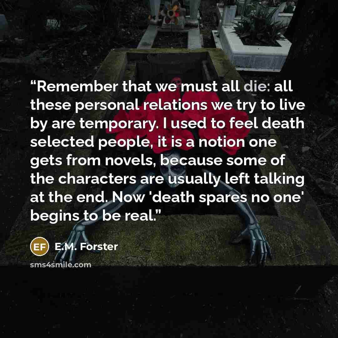 “Remember that we must all die: all these personal relations we try to live by are temporary. I used to feel death selected people, it is a notion one gets from novels, because some of the characters are usually left talking at the end. Now 'death spares no one' begins to be real.” quote by E.M. Forster