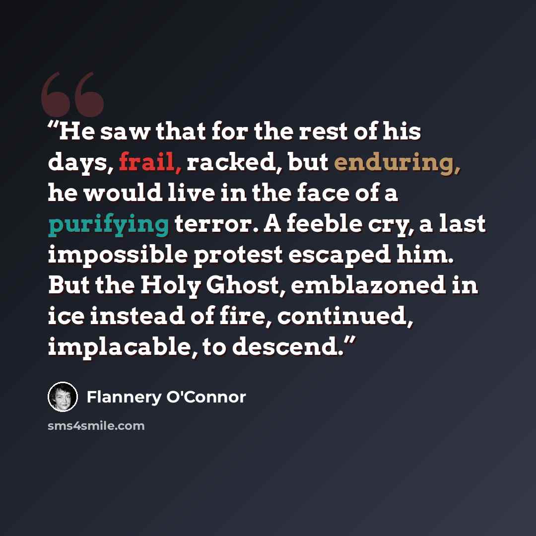 “He saw that for the rest of his days, frail, racked, but enduring, he would live in the face of a purifying terror. A feeble cry, a last impossible protest escaped him. But the Holy Ghost, emblazoned in ice instead of fire, continued, implacable, to descend.” quote by Flannery O'Connor
