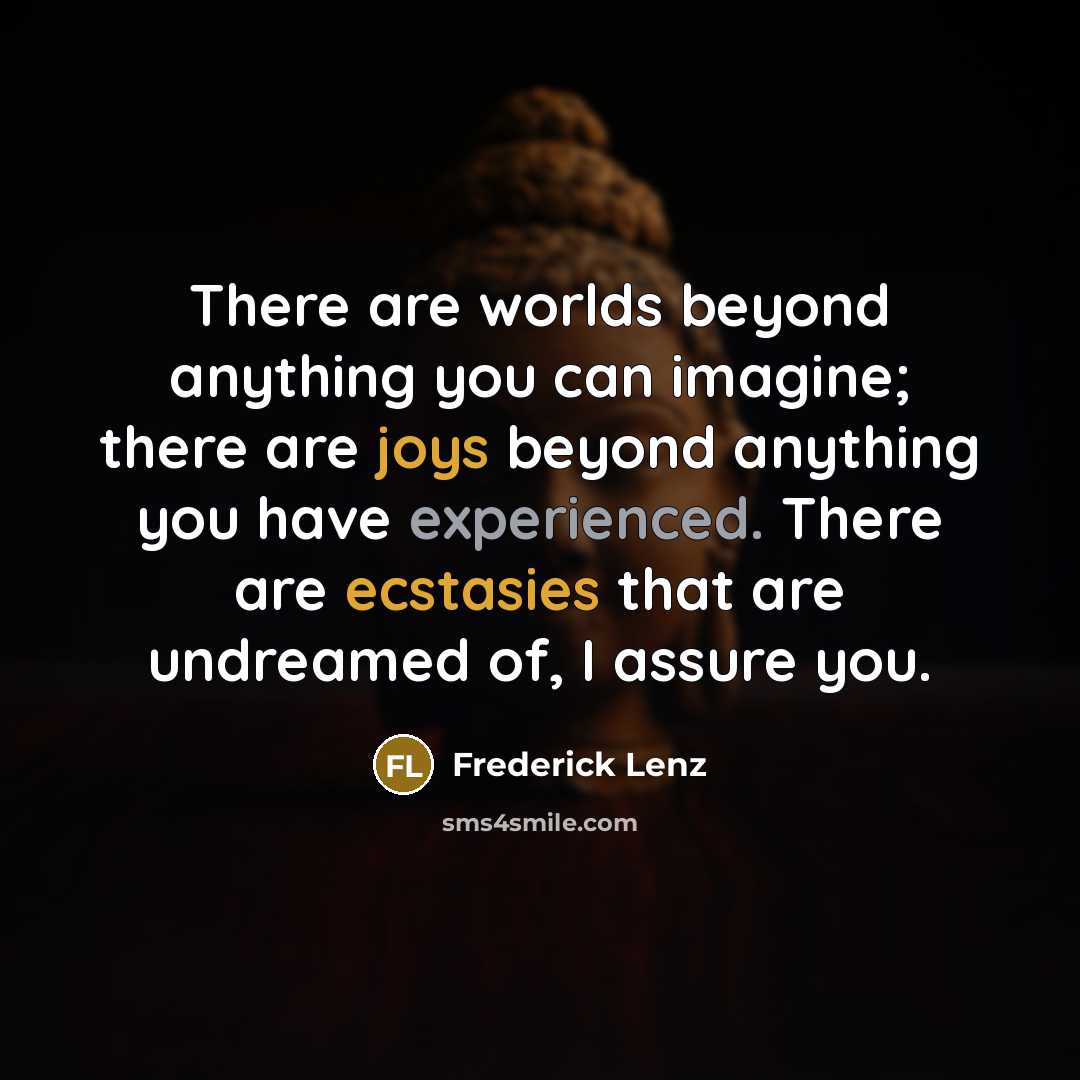 “There are worlds beyond anything you can imagine; there are joys beyond anything you have experienced. There are ecstasies that are undreamed of, I assure you.” quote by Frederick Lenz