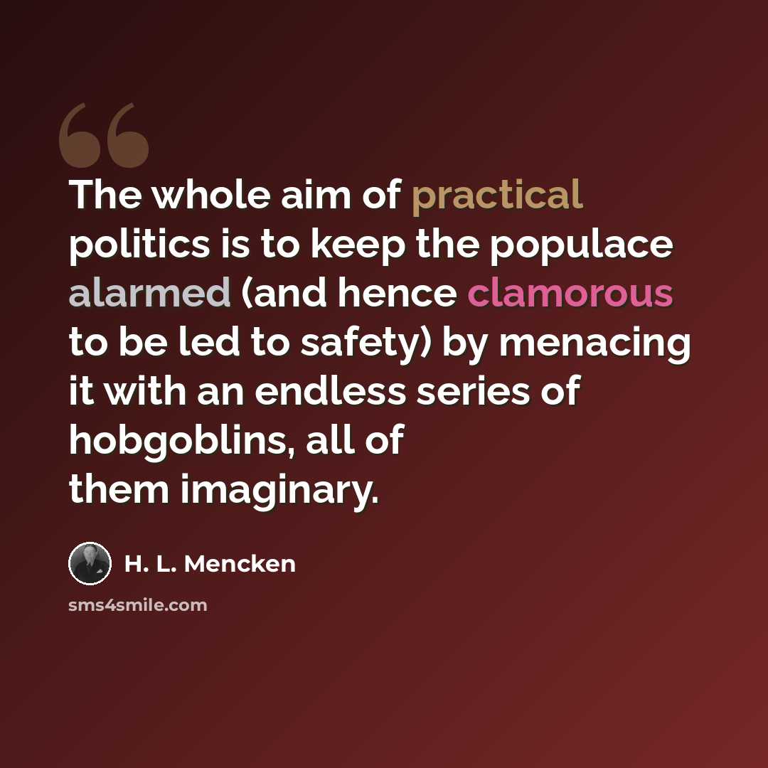 “The whole aim of practical politics is to keep the populace alarmed (and hence clamorous to be led to safety) by menacing it with an endless series of hobgoblins, all of them imaginary.” quote by H. L. Mencken