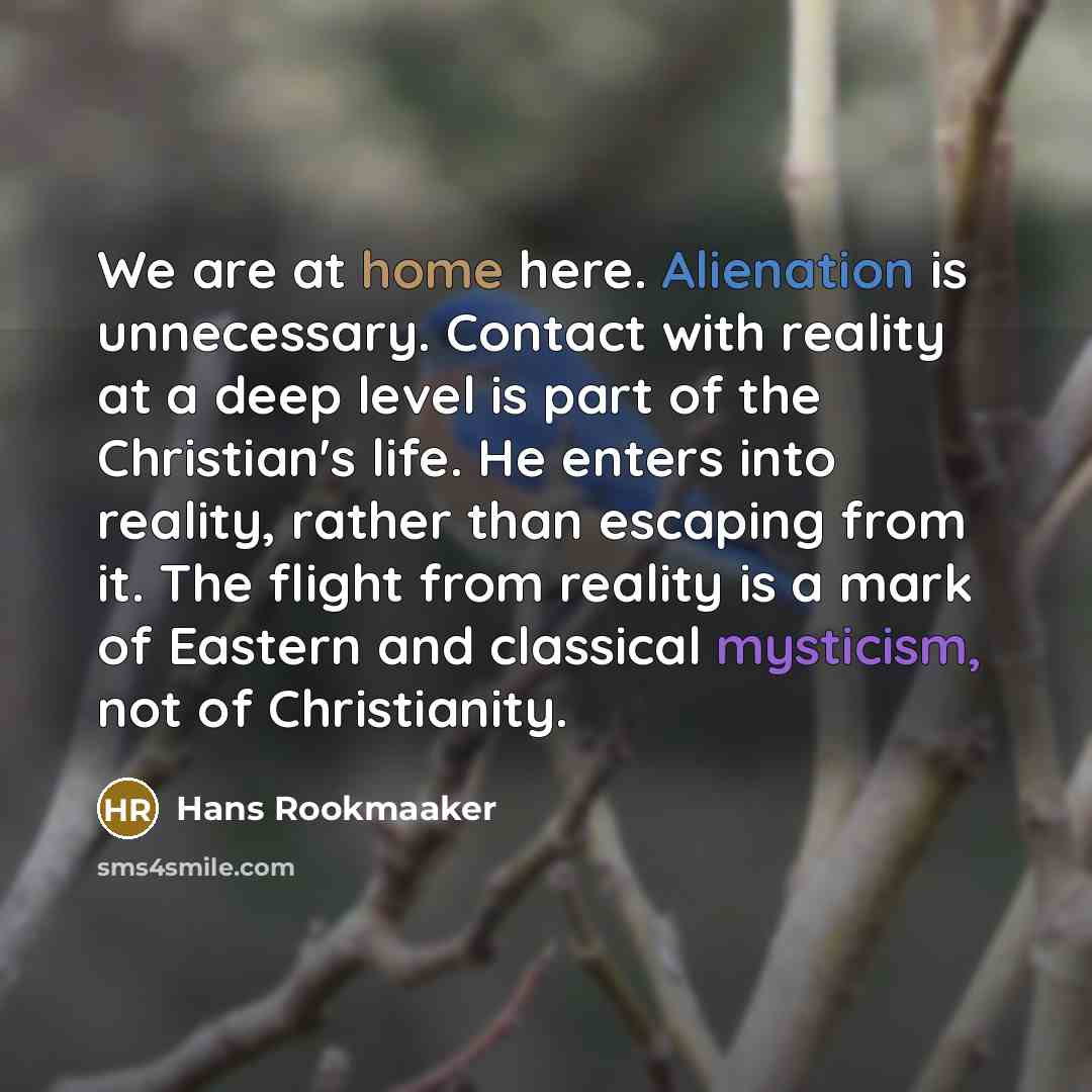 “We are at home here. Alienation is unnecessary. Contact with reality at a deep level is part of the Christian's life. He enters into reality, rather than escaping from it. The flight from reality is a mark of Eastern and classical mysticism, not of Christianity.” quote by Hans Rookmaaker