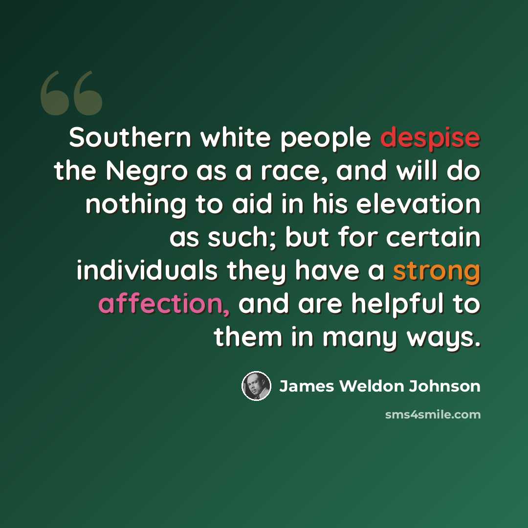 “Southern white people despise the Negro as a race, and will do nothing to aid in his elevation as such; but for certain individuals they have a strong affection, and are helpful to them in many ways.” quote by James Weldon Johnson