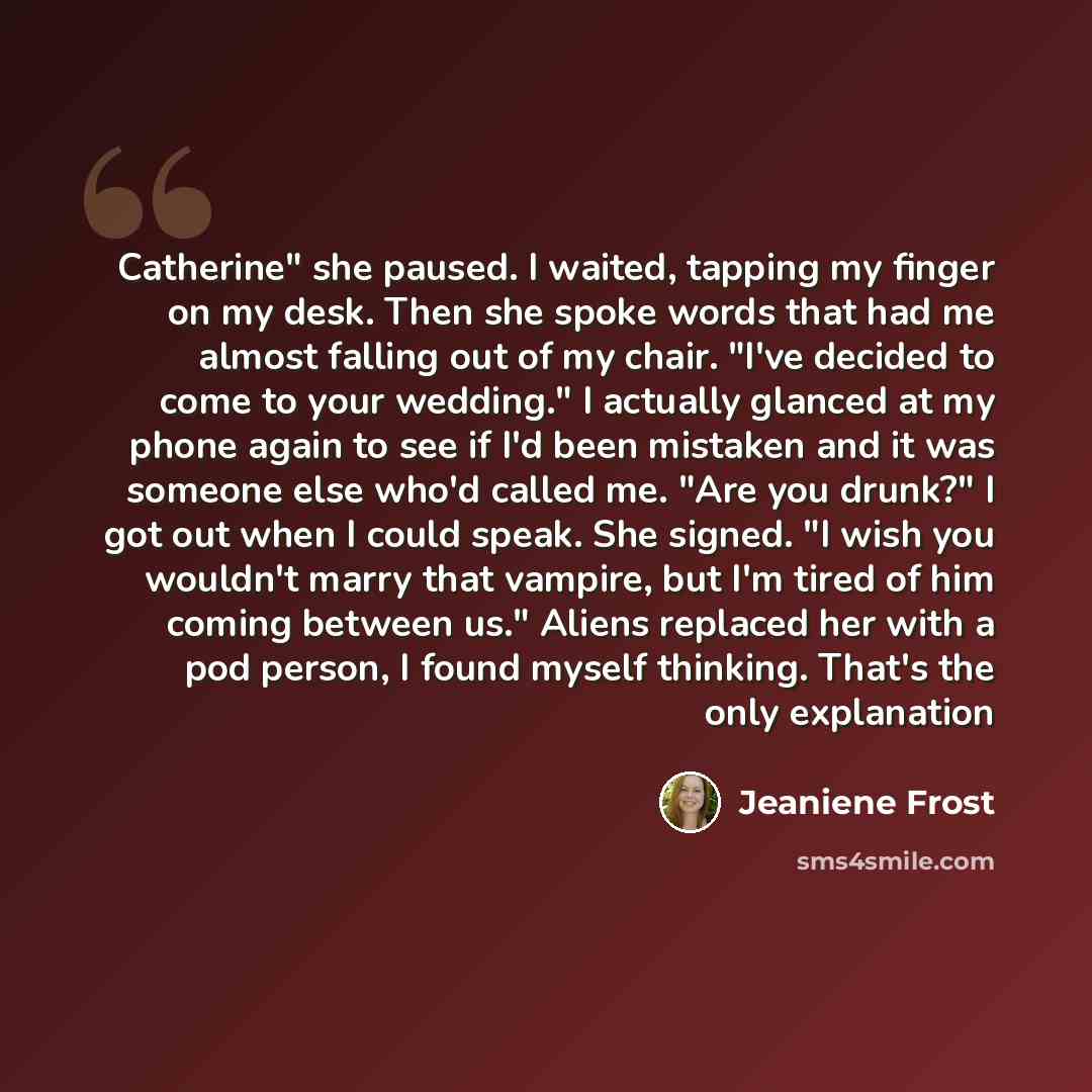 “Catherine" she paused. I waited, tapping my finger on my desk. Then she spoke words that had me almost falling out of my chair. "I've decided to come to your wedding." I actually glanced at my phone again to see if I'd been mistaken and it was someone else who'd called me. "Are you drunk?" I got…” quote by Jeaniene Frost