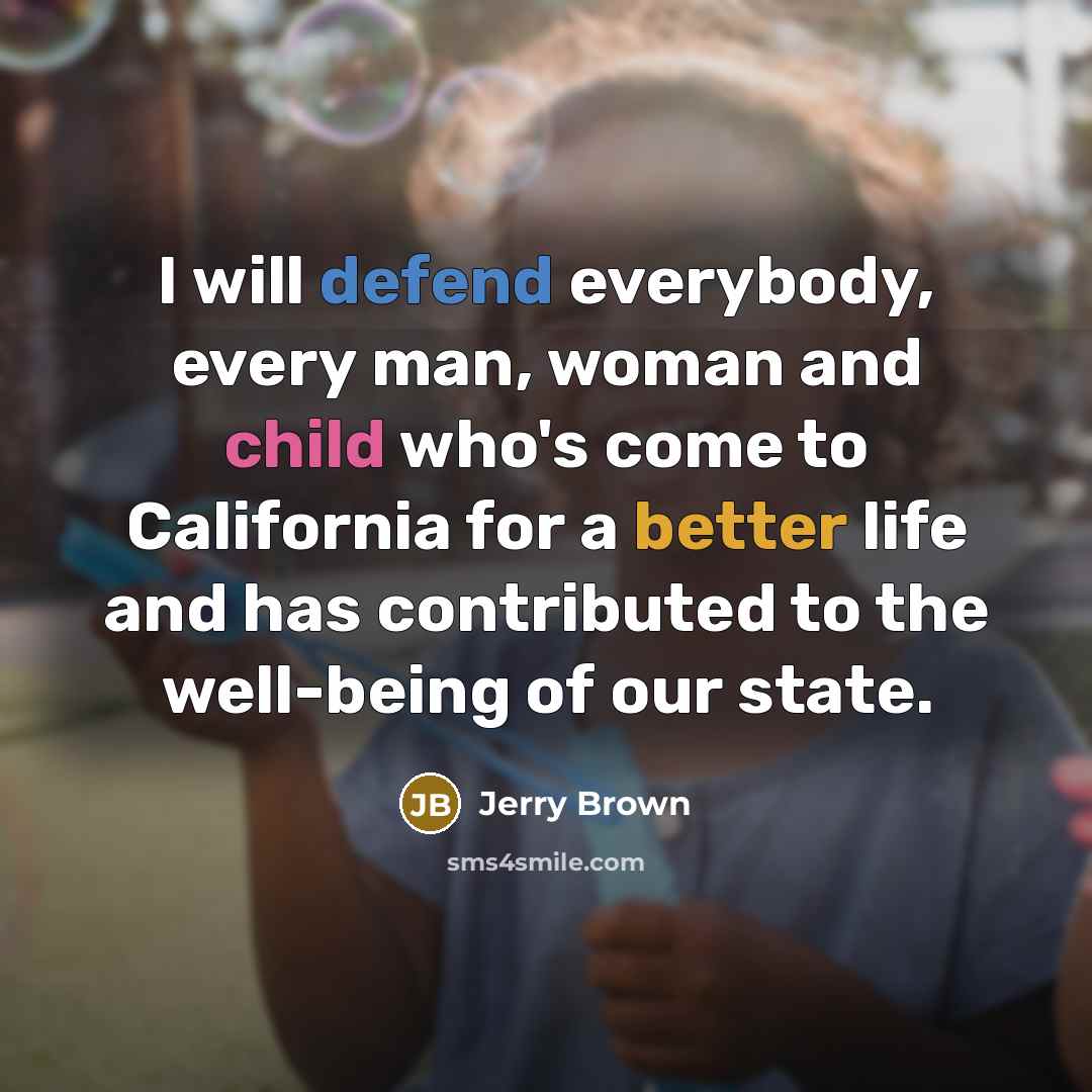 “I will defend everybody, every man, woman and child who's come to California for a better life and has contributed to the well-being of our state.” quote by Jerry Brown